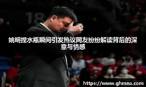 姚明捏水瓶瞬间引发热议网友纷纷解读背后的深意与情感