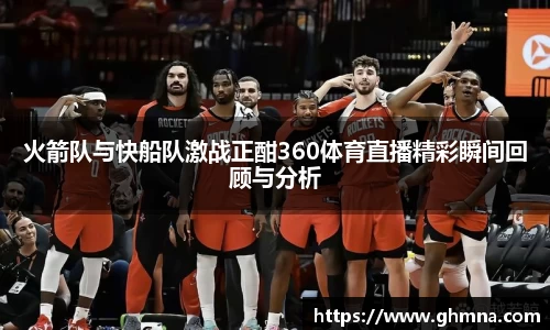 火箭队与快船队激战正酣360体育直播精彩瞬间回顾与分析